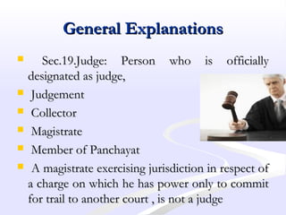General ExplanationsGeneral Explanations
 Sec.19.Judge: Person who is officiallySec.19.Judge: Person who is officially
designated as judge,designated as judge,
 JudgementJudgement
 CollectorCollector
 MagistrateMagistrate
 Member of PanchayatMember of Panchayat
 A magistrate exercising jurisdiction in respect ofA magistrate exercising jurisdiction in respect of
a charge on which he has power only to commita charge on which he has power only to commit
for trail to another court , is not a judgefor trail to another court , is not a judge
 