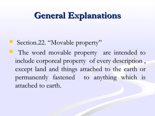 General ExplanationsGeneral Explanations
 Section.22. “Movable property”Section.22. “Movable property”
 The word movable property are intended toThe word movable property are intended to
include corporeal property of every description ,include corporeal property of every description ,
except land and things attached to the earth orexcept land and things attached to the earth or
permanently fastened to anything which ispermanently fastened to anything which is
attached to earth.attached to earth.
 