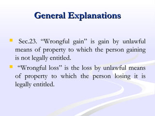 General ExplanationsGeneral Explanations
 Sec.23. “Wrongful gain” is gain by unlawfulSec.23. “Wrongful gain” is gain by unlawful
means of property to which the person gainingmeans of property to which the person gaining
is not legally entitled.is not legally entitled.
 ““Wrongful loss” is the loss by unlawful meansWrongful loss” is the loss by unlawful means
of property to which the person losing it isof property to which the person losing it is
legally entitled.legally entitled.
 