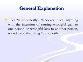 General ExplanationGeneral Explanation
 Sec.24.Dishonestly- Whoever does anythingSec.24.Dishonestly- Whoever does anything
with the intention of causing wrongful gain towith the intention of causing wrongful gain to
one person or wrongful loss to another person,one person or wrongful loss to another person,
is said to do that thing “dishonestly”.is said to do that thing “dishonestly”.
 