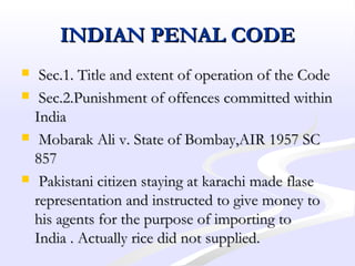 INDIAN PENAL CODEINDIAN PENAL CODE
 Sec.1. Title and extent of operation of the CodeSec.1. Title and extent of operation of the Code
 Sec.2.Punishment of offences committed withinSec.2.Punishment of offences committed within
IndiaIndia
 Mobarak Ali v. State of Bombay,AIR 1957 SCMobarak Ali v. State of Bombay,AIR 1957 SC
857857
 Pakistani citizen staying at karachi made flasePakistani citizen staying at karachi made flase
representation and instructed to give money torepresentation and instructed to give money to
his agents for the purpose of importing tohis agents for the purpose of importing to
India . Actually rice did not supplied.India . Actually rice did not supplied.
 