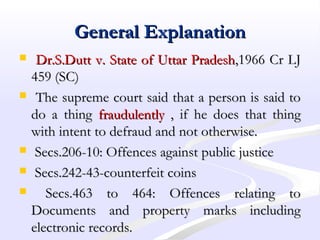 General ExplanationGeneral Explanation
 Dr.S.Dutt v. State of Uttar PradeshDr.S.Dutt v. State of Uttar Pradesh,1966 Cr LJ,1966 Cr LJ
459 (SC)459 (SC)
 The supreme court said that a person is said toThe supreme court said that a person is said to
do a thingdo a thing fraudulentlyfraudulently , if he does that thing, if he does that thing
with intent to defraud and not otherwise.with intent to defraud and not otherwise.
 Secs.206-10: Offences against public justiceSecs.206-10: Offences against public justice
 Secs.242-43-counterfeit coinsSecs.242-43-counterfeit coins
 Secs.463 to 464: Offences relating toSecs.463 to 464: Offences relating to
Documents and property marks includingDocuments and property marks including
electronic records.electronic records.
 