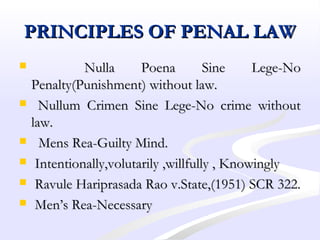 PRINCIPLES OF PENAL LAWPRINCIPLES OF PENAL LAW
 Nulla Poena Sine Lege-NoNulla Poena Sine Lege-No
Penalty(Punishment) without law.Penalty(Punishment) without law.
 Nullum Crimen Sine Lege-No crime withoutNullum Crimen Sine Lege-No crime without
law.law.
 Mens Rea-Guilty Mind.Mens Rea-Guilty Mind.
 Intentionally,volutarily ,willfully , KnowinglyIntentionally,volutarily ,willfully , Knowingly
 Ravule Hariprasada Rao v.State,(1951) SCR 322.Ravule Hariprasada Rao v.State,(1951) SCR 322.
 Men’s Rea-NecessaryMen’s Rea-Necessary
 