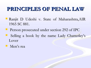 PRINCIPLES OF PENAL LAWPRINCIPLES OF PENAL LAW
 Ranjit D Udeshi v. State of Maharashtra,AIRRanjit D Udeshi v. State of Maharashtra,AIR
1965 SC 881.1965 SC 881.
 Person prosecuted under section 292 of IPCPerson prosecuted under section 292 of IPC
 Selling a book by the name Lady Chatterley’sSelling a book by the name Lady Chatterley’s
LoverLover
 Men’s reaMen’s rea
 