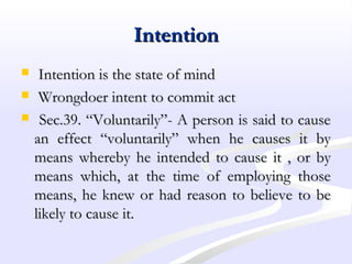 IntentionIntention
 Intention is the state of mindIntention is the state of mind
 Wrongdoer intent to commit actWrongdoer intent to commit act
 Sec.39. “Voluntarily”- A person is said to causeSec.39. “Voluntarily”- A person is said to cause
an effect “voluntarily” when he causes it byan effect “voluntarily” when he causes it by
means whereby he intended to cause it , or bymeans whereby he intended to cause it , or by
means which, at the time of employing thosemeans which, at the time of employing those
means, he knew or had reason to believe to bemeans, he knew or had reason to believe to be
likely to cause it.likely to cause it.
 