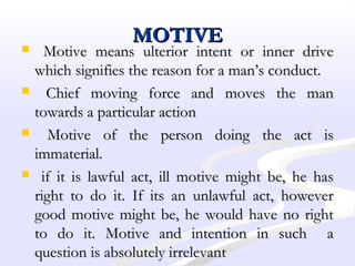 MOTIVEMOTIVE
 Motive means ulterior intent or inner driveMotive means ulterior intent or inner drive
which signifies the reason for a man’s conduct.which signifies the reason for a man’s conduct.
 Chief moving force and moves the manChief moving force and moves the man
towards a particular actiontowards a particular action
 Motive of the person doing the act isMotive of the person doing the act is
immaterial.immaterial.
 if it is lawful act, ill motive might be, he hasif it is lawful act, ill motive might be, he has
right to do it. If its an unlawful act, howeverright to do it. If its an unlawful act, however
good motive might be, he would have no rightgood motive might be, he would have no right
to do it. Motive and intention in such ato do it. Motive and intention in such a
question is absolutely irrelevantquestion is absolutely irrelevant
 