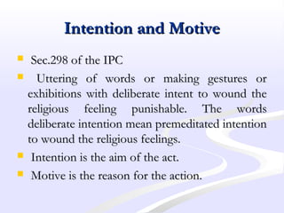 Intention and MotiveIntention and Motive
 Sec.298 of the IPCSec.298 of the IPC
 Uttering of words or making gestures orUttering of words or making gestures or
exhibitions with deliberate intent to wound theexhibitions with deliberate intent to wound the
religious feeling punishable. The wordsreligious feeling punishable. The words
deliberate intention mean premeditated intentiondeliberate intention mean premeditated intention
to wound the religious feelings.to wound the religious feelings.
 Intention is the aim of the act.Intention is the aim of the act.
 Motive is the reason for the action.Motive is the reason for the action.
 