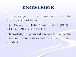KNOWLEDGEKNOWLEDGE
 Knowledge is an awareness of theKnowledge is an awareness of the
consequences of the act.consequences of the act.
 Jai Prakash v Delhi Administration (1991) 2Jai Prakash v Delhi Administration (1991) 2
SCC 32,1991 (1) SCALE 114.SCC 32,1991 (1) SCALE 114.
 Knowledge is premised on knowledge of theKnowledge is premised on knowledge of the
facts and circumstances and the effects of one’sfacts and circumstances and the effects of one’s
conduct.conduct.
 