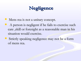 NegligenceNegligence
 Mens rea is not a unitary concept.Mens rea is not a unitary concept.
 A person is negligent if he fails to exercise suchA person is negligent if he fails to exercise such
care ,skill or foresight as a reasonable man in hiscare ,skill or foresight as a reasonable man in his
situation would exercise.situation would exercise.
 Strictly speaking negligence may not be a formStrictly speaking negligence may not be a form
of mens rea.of mens rea.
 