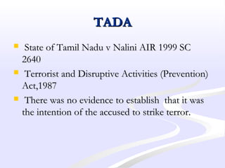 TADATADA
 State of Tamil Nadu v Nalini AIR 1999 SCState of Tamil Nadu v Nalini AIR 1999 SC
26402640
 Terrorist and Disruptive Activities (Prevention)Terrorist and Disruptive Activities (Prevention)
Act,1987Act,1987
 There was no evidence to establish that it wasThere was no evidence to establish that it was
the intention of the accused to strike terror.the intention of the accused to strike terror.
 