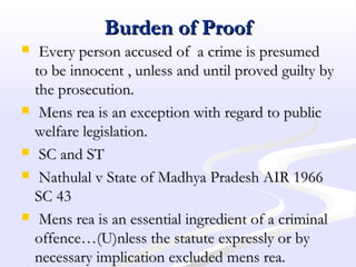 Burden of ProofBurden of Proof
 Every person accused of a crime is presumedEvery person accused of a crime is presumed
to be innocent , unless and until proved guilty byto be innocent , unless and until proved guilty by
the prosecution.the prosecution.
 Mens rea is an exception with regard to publicMens rea is an exception with regard to public
welfare legislation.welfare legislation.
 SC and STSC and ST
 Nathulal v State of Madhya Pradesh AIR 1966Nathulal v State of Madhya Pradesh AIR 1966
SC 43SC 43
 Mens rea is an essential ingredient of a criminalMens rea is an essential ingredient of a criminal
offence…(U)nless the statute expressly or byoffence…(U)nless the statute expressly or by
necessary implication excluded mens rea.necessary implication excluded mens rea.
 