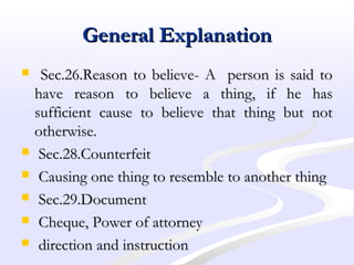 General ExplanationGeneral Explanation
 Sec.26.Reason to believe- A person is said toSec.26.Reason to believe- A person is said to
have reason to believe a thing, if he hashave reason to believe a thing, if he has
sufficient cause to believe that thing but notsufficient cause to believe that thing but not
otherwise.otherwise.
 Sec.28.CounterfeitSec.28.Counterfeit
 Causing one thing to resemble to another thingCausing one thing to resemble to another thing
 Sec.29.DocumentSec.29.Document
 Cheque, Power of attorneyCheque, Power of attorney
 direction and instructiondirection and instruction
 