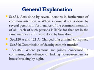 General ExplanationGeneral Explanation
 Sec.34. Acts done by several persons in furtherance ofSec.34. Acts done by several persons in furtherance of
common intention. – When a criminal act is done bycommon intention. – When a criminal act is done by
several persons in furtherance of the common intentionseveral persons in furtherance of the common intention
of all , each of such persons is liable for that act in theof all , each of such persons is liable for that act in the
same manner as if it were done by him alone.same manner as if it were done by him alone.
 Sec.120 A and 121 A- Charged of a criminal conspiracySec.120 A and 121 A- Charged of a criminal conspiracy
 Sec.396.Commission of dacoity commit murder.Sec.396.Commission of dacoity commit murder.
 Sec.460. Where persons are jointly concerned inSec.460. Where persons are jointly concerned in
committing the offence of lurking house-tresspass orcommitting the offence of lurking house-tresspass or
house breaking by night.house breaking by night.
 