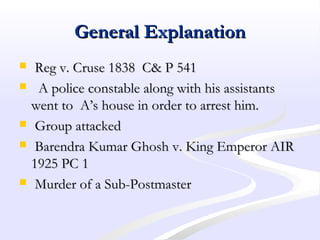 General ExplanationGeneral Explanation
 Reg v. Cruse 1838 C& P 541Reg v. Cruse 1838 C& P 541
 A police constable along with his assistantsA police constable along with his assistants
went to A’s house in order to arrest him.went to A’s house in order to arrest him.
 Group attackedGroup attacked
 Barendra Kumar Ghosh v. King Emperor AIRBarendra Kumar Ghosh v. King Emperor AIR
1925 PC 11925 PC 1
 Murder of a Sub-PostmasterMurder of a Sub-Postmaster
 