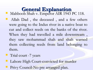 General ExplanationGeneral Explanation
 Mahboob Shah v. Emperor AIR 1943 PC 118.Mahboob Shah v. Emperor AIR 1943 PC 118.
 Allah Dad , the deceased , and a few othersAllah Dad , the deceased , and a few others
were going to the Indus river in a native boat towere going to the Indus river in a native boat to
cut and collect reeds on the banks of the river.cut and collect reeds on the banks of the river.
When they had travelled a mile downstream ,When they had travelled a mile downstream ,
they saw mohammad shah and shah warnedthey saw mohammad shah and shah warned
them collecting reeds from land belonging tothem collecting reeds from land belonging to
them.them.
 Trial court -7 yearsTrial court -7 years
 Lahore High Court-convicted for murderLahore High Court-convicted for murder
 Privy Council-No pre arranged plan.Privy Council-No pre arranged plan.
 