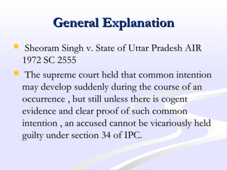 General ExplanationGeneral Explanation
 Sheoram Singh v. State of Uttar Pradesh AIRSheoram Singh v. State of Uttar Pradesh AIR
1972 SC 25551972 SC 2555
 The supreme court held that common intentionThe supreme court held that common intention
may develop suddenly during the course of anmay develop suddenly during the course of an
occurrence , but still unless there is cogentoccurrence , but still unless there is cogent
evidence and clear proof of such commonevidence and clear proof of such common
intention , an accused cannot be vicariously heldintention , an accused cannot be vicariously held
guilty under section 34 of IPC.guilty under section 34 of IPC.
 