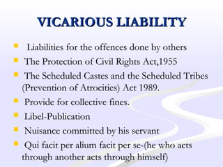 VICARIOUS LIABILITYVICARIOUS LIABILITY
 Liabilities for the offences done by othersLiabilities for the offences done by others
 The Protection of Civil Rights Act,1955The Protection of Civil Rights Act,1955
 The Scheduled Castes and the Scheduled TribesThe Scheduled Castes and the Scheduled Tribes
(Prevention of Atrocities) Act 1989.(Prevention of Atrocities) Act 1989.
 Provide for collective fines.Provide for collective fines.
 Libel-PublicationLibel-Publication
 Nuisance committed by his servantNuisance committed by his servant
 Qui facit per alium facit per se-(he who actsQui facit per alium facit per se-(he who acts
through another acts through himself)through another acts through himself)
 