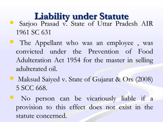 Liability under StatuteLiability under Statute
 Sarjoo Prasad v. State of Uttar Pradesh AIRSarjoo Prasad v. State of Uttar Pradesh AIR
1961 SC 6311961 SC 631
 The Appellant who was an employee , wasThe Appellant who was an employee , was
convicted under the Prevention of Foodconvicted under the Prevention of Food
Adulteration Act 1954 for the master in sellingAdulteration Act 1954 for the master in selling
adulterated oil.adulterated oil.
 Maksud Saiyed v. State of Gujarat & Ors (2008)Maksud Saiyed v. State of Gujarat & Ors (2008)
5 SCC 668.5 SCC 668.
 No person can be vicariously liable if aNo person can be vicariously liable if a
provision to this effect does not exist in theprovision to this effect does not exist in the
statute concerned.statute concerned.
 