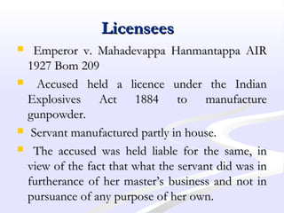 LicenseesLicensees
 Emperor v. Mahadevappa Hanmantappa AIREmperor v. Mahadevappa Hanmantappa AIR
1927 Bom 2091927 Bom 209
 Accused held a licence under the IndianAccused held a licence under the Indian
Explosives Act 1884 to manufactureExplosives Act 1884 to manufacture
gunpowder.gunpowder.
 Servant manufactured partly in house.Servant manufactured partly in house.
 The accused was held liable for the same, inThe accused was held liable for the same, in
view of the fact that what the servant did was inview of the fact that what the servant did was in
furtherance of her master’s business and not infurtherance of her master’s business and not in
pursuance of any purpose of her own.pursuance of any purpose of her own.
 