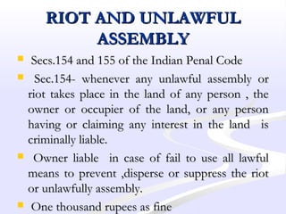 RIOT AND UNLAWFULRIOT AND UNLAWFUL
ASSEMBLYASSEMBLY
 Secs.154 and 155 of the Indian Penal CodeSecs.154 and 155 of the Indian Penal Code
 Sec.154- whenever any unlawful assembly orSec.154- whenever any unlawful assembly or
riot takes place in the land of any person , theriot takes place in the land of any person , the
owner or occupier of the land, or any personowner or occupier of the land, or any person
having or claiming any interest in the land ishaving or claiming any interest in the land is
criminally liable.criminally liable.
 Owner liable in case of fail to use all lawfulOwner liable in case of fail to use all lawful
means to prevent ,disperse or suppress the riotmeans to prevent ,disperse or suppress the riot
or unlawfully assembly.or unlawfully assembly.
 One thousand rupees as fineOne thousand rupees as fine
 