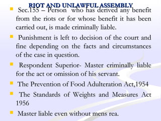 RIOT AND UNLAWFUL ASSEMBLYRIOT AND UNLAWFUL ASSEMBLY
 Sec.155 – Person who has derived any benefitSec.155 – Person who has derived any benefit
from the riots or for whose benefit it has beenfrom the riots or for whose benefit it has been
carried out, is made criminally liable.carried out, is made criminally liable.
 Punishment is left to decision of the court andPunishment is left to decision of the court and
fine depending on the facts and circumstancesfine depending on the facts and circumstances
of the case in question.of the case in question.
 Respondent Superior- Master criminally liableRespondent Superior- Master criminally liable
for the act or omission of his servant.for the act or omission of his servant.
 The Prevention of Food Adulteration Act,1954The Prevention of Food Adulteration Act,1954
 The Standards of Weights and Measures ActThe Standards of Weights and Measures Act
19561956
 Master liable even without mens rea.Master liable even without mens rea.
 