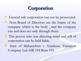 CorporationCorporation
 General rule corporation can not be prosecuted.General rule corporation can not be prosecuted.
 Now-Board of Directors are the brains of theNow-Board of Directors are the brains of the
company which is the body , and the companycompany which is the body , and the company
can and does act only through them.can and does act only through them.
 The person who was directing mind and will ofThe person who was directing mind and will of
corporation can be held liable.corporation can be held liable.
 State of Maharashtra v. Syndicate TransportState of Maharashtra v. Syndicate Transport
Company Ltd AIR 194 Bom 195.Company Ltd AIR 194 Bom 195.
 