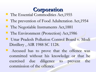 CorporationCorporation
 The Essential Commodities Act,1955The Essential Commodities Act,1955
 The prevention of Food Adulteration Act,1954The prevention of Food Adulteration Act,1954
 The Negotiable Instruments Act,1881The Negotiable Instruments Act,1881
 The Environment (Protection) Act,1986The Environment (Protection) Act,1986
 Uttar Pradesh Pollution Control Board v. ModiUttar Pradesh Pollution Control Board v. Modi
Distillery , AIR 1988 SC 1128.Distillery , AIR 1988 SC 1128.
 Accused has to prove that the offence wasAccused has to prove that the offence was
committed without his knowledge or that hecommitted without his knowledge or that he
exercised due diligence to prevent theexercised due diligence to prevent the
commission of the offence.commission of the offence.
 