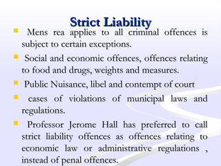 Strict LiabilityStrict Liability
 Mens rea applies to all criminal offences isMens rea applies to all criminal offences is
subject to certain exceptions.subject to certain exceptions.
 Social and economic offences, offences relatingSocial and economic offences, offences relating
to food and drugs, weights and measures.to food and drugs, weights and measures.
 Public Nuisance, libel and contempt of courtPublic Nuisance, libel and contempt of court
 cases of violations of municipal laws andcases of violations of municipal laws and
regulations.regulations.
 Professor Jerome Hall has preferred to callProfessor Jerome Hall has preferred to call
strict liability offences as offences relating tostrict liability offences as offences relating to
economic law or administrative regulations ,economic law or administrative regulations ,
instead of penal offences.instead of penal offences.
 