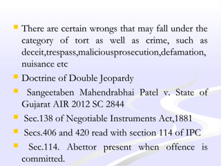  There are certain wrongs that may fall under theThere are certain wrongs that may fall under the
category of tort as well as crime, such ascategory of tort as well as crime, such as
deceit,trespass,maliciousprosecution,defamation,deceit,trespass,maliciousprosecution,defamation,
nuisance etcnuisance etc
 Doctrine of Double JeopardyDoctrine of Double Jeopardy
 Sangeetaben Mahendrabhai Patel v. State ofSangeetaben Mahendrabhai Patel v. State of
Gujarat AIR 2012 SC 2844Gujarat AIR 2012 SC 2844
 Sec.138 of Negotiable Instruments Act,1881Sec.138 of Negotiable Instruments Act,1881
 Secs.406 and 420 read with section 114 of IPCSecs.406 and 420 read with section 114 of IPC
 Sec.114. Abettor present when offence isSec.114. Abettor present when offence is
committed.committed.
 