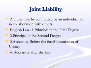 Joint LiabilityJoint Liability
 A crime may be committed by an individual orA crime may be committed by an individual or
in collaboration with others.in collaboration with others.
 English Law- 1.Principle in the First DegreeEnglish Law- 1.Principle in the First Degree
 2.Principal in the Second Degree2.Principal in the Second Degree
 3.Accessory Before the fact(Commission of3.Accessory Before the fact(Commission of
Crime)Crime)
 4. Accessory after the fact4. Accessory after the fact
 
