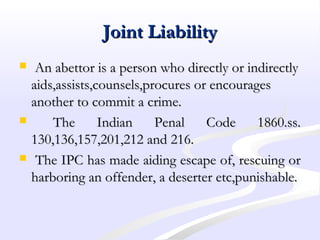 Joint LiabilityJoint Liability
 An abettor is a person who directly or indirectlyAn abettor is a person who directly or indirectly
aids,assists,counsels,procures or encouragesaids,assists,counsels,procures or encourages
another to commit a crime.another to commit a crime.
 The Indian Penal Code 1860.ss.The Indian Penal Code 1860.ss.
130,136,157,201,212 and 216.130,136,157,201,212 and 216.
 The IPC has made aiding escape of, rescuing orThe IPC has made aiding escape of, rescuing or
harboring an offender, a deserter etc,punishable.harboring an offender, a deserter etc,punishable.
 