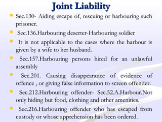 Joint LiabilityJoint Liability
 Sec.130- Aiding escape of, rescuing or harbouring suchSec.130- Aiding escape of, rescuing or harbouring such
prisoner.prisoner.
 Sec.136.Harbouring deserter-Harbouring soldierSec.136.Harbouring deserter-Harbouring soldier
 It is not applicable to the cases where the harbour isIt is not applicable to the cases where the harbour is
given by a wife to her husband.given by a wife to her husband.
 Sec.157.Harbouring persons hired for an unlawfulSec.157.Harbouring persons hired for an unlawful
assemblyassembly
 Sec.201. Causing disappearance of evidence ofSec.201. Causing disappearance of evidence of
offence , or giving false information to screen offender.offence , or giving false information to screen offender.
 Sec.212.Harbouring offender- Sec.52.A.Harbour.NotSec.212.Harbouring offender- Sec.52.A.Harbour.Not
only hiding but food, clothing and other amenities.only hiding but food, clothing and other amenities.
 Sec.216.Harbouring offender who has escaped fromSec.216.Harbouring offender who has escaped from
custody or whose apprehension has been ordered.custody or whose apprehension has been ordered.
 