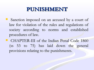PUNISHMENTPUNISHMENT
 Sanction imposed on an accused by a court ofSanction imposed on an accused by a court of
law for violation of the rules and regulations oflaw for violation of the rules and regulations of
society according to norms and establishedsociety according to norms and established
procedures of law.procedures of law.
 CHAPTER-III of the Indian Penal Code 1860CHAPTER-III of the Indian Penal Code 1860
(ss 53 to 75) has laid down the general(ss 53 to 75) has laid down the general
provisions relating to the punishments.provisions relating to the punishments.
 