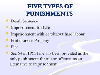FIVE TYPES OFFIVE TYPES OF
PUNISHMENTSPUNISHMENTS
 Death SentenceDeath Sentence
 Imprisonment for LifeImprisonment for Life
 Imprisonment with or without hard labourImprisonment with or without hard labour
 Forfeiture of PropertyForfeiture of Property
 FineFine
 Sec.64 of IPC. Fine has been provided as theSec.64 of IPC. Fine has been provided as the
only punishment for minor offences as anonly punishment for minor offences as an
alternative to imprisonmentalternative to imprisonment
 