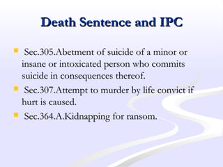 Death Sentence and IPCDeath Sentence and IPC
 Sec.305.Abetment of suicide of a minor orSec.305.Abetment of suicide of a minor or
insane or intoxicated person who commitsinsane or intoxicated person who commits
suicide in consequences thereof.suicide in consequences thereof.
 Sec.307.Attempt to murder by life convict ifSec.307.Attempt to murder by life convict if
hurt is caused.hurt is caused.
 Sec.364.A.Kidnapping for ransom.Sec.364.A.Kidnapping for ransom.
 