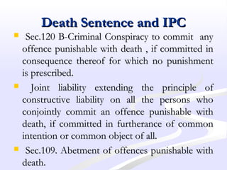 Death Sentence and IPCDeath Sentence and IPC
 Sec.120 B-Criminal Conspiracy to commit anySec.120 B-Criminal Conspiracy to commit any
offence punishable with death , if committed inoffence punishable with death , if committed in
consequence thereof for which no punishmentconsequence thereof for which no punishment
is prescribed.is prescribed.
 Joint liability extending the principle ofJoint liability extending the principle of
constructive liability on all the persons whoconstructive liability on all the persons who
conjointly commit an offence punishable withconjointly commit an offence punishable with
death, if committed in furtherance of commondeath, if committed in furtherance of common
intention or common object of all.intention or common object of all.
 Sec.109. Abetment of offences punishable withSec.109. Abetment of offences punishable with
death.death.
 