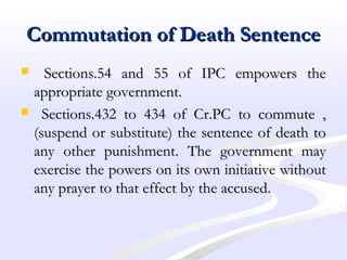Commutation of Death SentenceCommutation of Death Sentence
 Sections.54 and 55 of IPC empowers theSections.54 and 55 of IPC empowers the
appropriate government.appropriate government.
 Sections.432 to 434 of Cr.PC to commute ,Sections.432 to 434 of Cr.PC to commute ,
(suspend or substitute) the sentence of death to(suspend or substitute) the sentence of death to
any other punishment. The government mayany other punishment. The government may
exercise the powers on its own initiative withoutexercise the powers on its own initiative without
any prayer to that effect by the accused.any prayer to that effect by the accused.
 