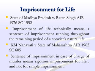 Imprisonment for LifeImprisonment for Life
 State of Madhya Pradesh v. Ratan Singh AIRState of Madhya Pradesh v. Ratan Singh AIR
1976 SC 15521976 SC 1552
 Imprisonment of life technically means aImprisonment of life technically means a
sentence of imprisonment running throughoutsentence of imprisonment running throughout
the remaining period of a convict’s natural life.the remaining period of a convict’s natural life.
 KM Nanavati v State of Maharashtra AIR 1962KM Nanavati v State of Maharashtra AIR 1962
SC 605SC 605
 Sentence of imprisonment in case of charge ofSentence of imprisonment in case of charge of
murder means rigorous imprisonment for life ,murder means rigorous imprisonment for life ,
and not for simple imprisonment.and not for simple imprisonment.
 