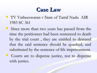 Case LawCase Law
 TV Vatheeswaran v State of Tamil Nadu AIRTV Vatheeswaran v State of Tamil Nadu AIR
1983 SC 3611983 SC 361
 Since more than two years has passed from theSince more than two years has passed from the
time the petitioners had been sentenced to deathtime the petitioners had been sentenced to death
by the trial court , they are entitled to demandby the trial court , they are entitled to demand
that the said sentence should be quashed, andthat the said sentence should be quashed, and
substituted by the sentence of life imprisonment.substituted by the sentence of life imprisonment.
 Courts are to dispense justice, not to dispenseCourts are to dispense justice, not to dispense
with justice.with justice.
 