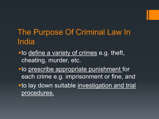 The Purpose Of Criminal Law In
India
to define a variety of crimes e.g. theft,
cheating, murder, etc.
to prescribe appropriate punishment for
each crime e.g. imprisonment or fine, and
to lay down suitable investigation and trial
procedures.
 