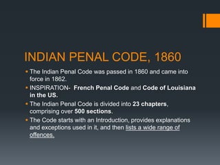 INDIAN PENAL CODE, 1860
 The Indian Penal Code was passed in 1860 and came into
force in 1862.
 INSPIRATION- French Penal Code and Code of Louisiana
in the US.
 The Indian Penal Code is divided into 23 chapters,
comprising over 500 sections.
 The Code starts with an Introduction, provides explanations
and exceptions used in it, and then lists a wide range of
offences.
 