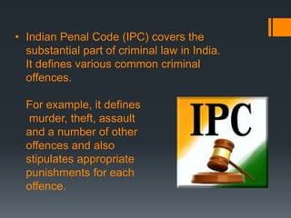 • Indian Penal Code (IPC) covers the
substantial part of criminal law in India.
It defines various common criminal
offences.
For example, it defines
murder, theft, assault
and a number of other
offences and also
stipulates appropriate
punishments for each
offence.
 