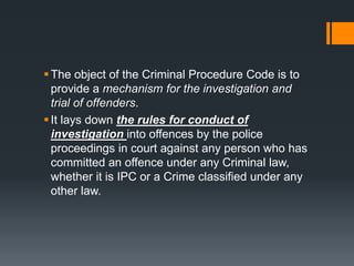 The object of the Criminal Procedure Code is to
provide a mechanism for the investigation and
trial of offenders.
It lays down the rules for conduct of
investigation into offences by the police
proceedings in court against any person who has
committed an offence under any Criminal law,
whether it is IPC or a Crime classified under any
other law.
 