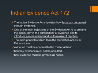 Indian Evidence Act 172
 The Indian Evidence Act stipulates how facts can be proved
through evidence.
 One of the main objectives of the Evidence Act is to prevent
the inaccuracy in the admissibility of evidence and to
introduce a more correct and uniform rule of practice.
 The main principles which form the foundation of Law of
Evidence are
evidence must be confined to the matter at hand
hearsay evidence must not be admitted
best evidence must be given in all cases.
 