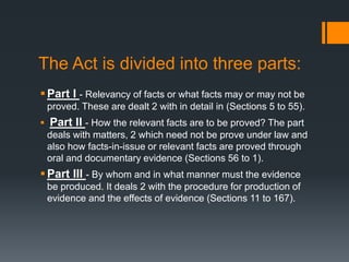 The Act is divided into three parts:
Part I - Relevancy of facts or what facts may or may not be
proved. These are dealt 2 with in detail in (Sections 5 to 55).
 Part II - How the relevant facts are to be proved? The part
deals with matters, 2 which need not be prove under law and
also how facts-in-issue or relevant facts are proved through
oral and documentary evidence (Sections 56 to 1).
Part III - By whom and in what manner must the evidence
be produced. It deals 2 with the procedure for production of
evidence and the effects of evidence (Sections 11 to 167).
 