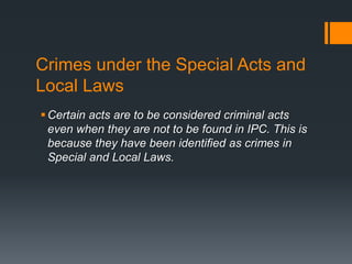 Crimes under the Special Acts and
Local Laws
Certain acts are to be considered criminal acts
even when they are not to be found in IPC. This is
because they have been identified as crimes in
Special and Local Laws.
 
