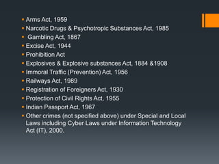  Arms Act, 1959
 Narcotic Drugs & Psychotropic Substances Act, 1985
 Gambling Act, 1867
 Excise Act, 1944
 Prohibition Act
 Explosives & Explosive substances Act, 1884 &1908
 Immoral Traffic (Prevention) Act, 1956
 Railways Act, 1989
 Registration of Foreigners Act, 1930
 Protection of Civil Rights Act, 1955
 Indian Passport Act, 1967
 Other crimes (not specified above) under Special and Local
Laws including Cyber Laws under Information Technology
Act (IT), 2000.
 