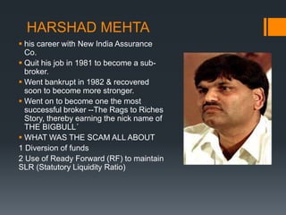 HARSHAD MEHTA
 his career with New India Assurance
Co.
 Quit his job in 1981 to become a sub-
broker.
 Went bankrupt in 1982 & recovered
soon to become more stronger.
 Went on to become one the most
successful broker --The Rags to Riches
Story, thereby earning the nick name of
THE BIGBULL´
 WHAT WAS THE SCAM ALL ABOUT
1 Diversion of funds
2 Use of Ready Forward (RF) to maintain
SLR (Statutory Liquidity Ratio)
 