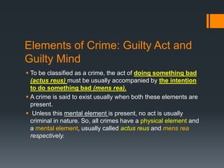 Elements of Crime: Guilty Act and
Guilty Mind
 To be classified as a crime, the act of doing something bad
(actus reus) must be usually accompanied by the intention
to do something bad (mens rea).
 A crime is said to exist usually when both these elements are
present.
 Unless this mental element is present, no act is usually
criminal in nature. So, all crimes have a physical element and
a mental element, usually called actus reus and mens rea
respectively.
 