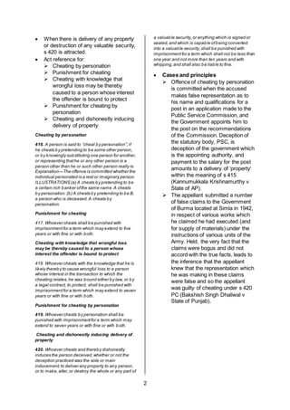 2
 When there is delivery of any property
or destruction of any valuable security,
s 420 is attracted.
 Act reference for:
 Cheating by personation
 Punishment for cheating
 Cheating with knowledge that
wrongful loss may be thereby
caused to a person whose interest
the offender is bound to protect
 Punishment for cheating by
personation
 Cheating and dishonestly inducing
delivery of property
Cheating by personation
416. A person is said to “cheat by personation”,if
he cheats by pretending to be some other person,
or by knowingly substituting one person for another,
or representing thathe or any other person is a
person other than he or such other person really is.
Explanation—The offence is committed whether the
individual personated is a real or imaginary person.
ILLUSTRATIONS (a) A cheats by pretending to be
a certain rich banker ofthe same name.A cheats
by personation.(b) A cheats by pretending to be B,
a person who is deceased.A cheats by
personation.
Punishment for cheating
417. Whoever cheats shall be punished with
imprisonmentfor a term which may extend to five
years or with fine or with both.
Cheating with knowledge that wrongful loss
may be thereby caused to a person whose
interest the offender is bound to protect
418. Whoever cheats with the knowledge that he is
likely thereby to cause wrongful loss to a person
whose interest in the transaction to which the
cheating relates,he was bound either by law, or by
a legal contract, to protect, shall be punished with
imprisonmentfor a term which may extend to seven
years or with fine or with both.
Punishment for cheating by personation
419. Whoever cheats by personation shall be
punished with imprisonmentfor a term which may
extend to seven years or with fine or with both.
Cheating and dishonestly inducing delivery of
property
420. Whoever cheats and thereby dishonestly
induces the person deceived,whether or not the
deception practiced was the sole or main
inducement,to deliver any property to any person,
or to make,alter,or destroy the whole or any part of
a valuable security,or anything which is signed or
sealed,and which is capable ofbeing converted
into a valuable security,shall be punished with
imprisonmentfor a term which shall not be less than
one year and not more than ten years and with
whipping,and shall also be liable to fine.
 Cases and principles
 Offence of cheating by personation
is committed when the accused
makes false representation as to
his name and qualifications for a
post in an application made to the
Public Service Commission, and
the Government appoints him to
the post on the recommendations
of the Commission. Deception of
the statutory body, PSC, is
deception of the government which
is the appointing authority, and
payment to the salary for the post
amounts to a delivery of ‘property’
within the meaning of s 415
(Kannumukkala Krishnamurthy v
State of AP).
 The appellant submitted a number
of false claims to the Government
of Burma located at Simla in 1942,
in respect of various works which
he claimed he had executed (and
for supply of materials) under the
instructions of various units of the
Army. Held, the very fact that the
claims were bogus and did not
accord with the true facts, leads to
the inference that the appellant
knew that the representation which
he was making in these claims
were false and so the appellant
was guilty of cheating under s 420
PC (Bakshish Singh Dhaliwal v
State of Punjab).
 